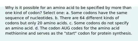 Why is it possible for an amino acid to be specified by more than one kind of codon? Select one: a. Some codons have the same sequence of nucleotides. b. There are 64 different kinds of codons but only 20 amino acids. c. Some codons do not specify an amino acid. d. The codon AUG codes for the amino acid methionine and serves as the "start" codon for protein synthesis.