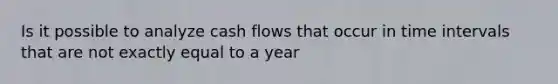 Is it possible to analyze cash flows that occur in <a href='https://www.questionai.com/knowledge/kistlM8mUs-time-interval' class='anchor-knowledge'>time interval</a>s that are not exactly equal to a year