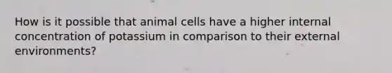 How is it possible that animal cells have a higher internal concentration of potassium in comparison to their external environments?