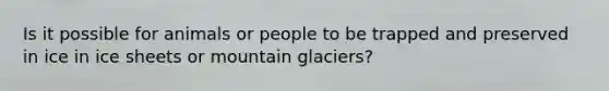 Is it possible for animals or people to be trapped and preserved in ice in ice sheets or mountain glaciers?