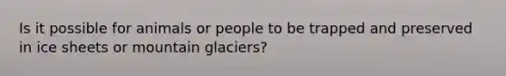 Is it possible for animals or people to be trapped and preserved in ice sheets or mountain glaciers?