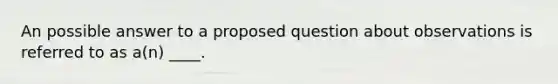 An possible answer to a proposed question about observations is referred to as a(n) ____.