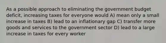 As a possible approach to eliminating the government budget deficit, increasing taxes for everyone would A) mean only a small increase in taxes B) lead to an inflationary gap C) transfer more goods and services to the government sector D) lead to a large increase in taxes for every worker