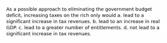 As a possible approach to eliminating the government budget deficit, increasing taxes on the rich only would a. lead to a significant increase in tax revenues. b. lead to an increase in real GDP. c. lead to a greater number of entitlements. d. not lead to a significant increase in tax revenues.