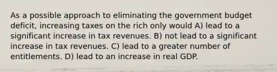 As a possible approach to eliminating the government budget deficit, increasing taxes on the rich only would A) lead to a significant increase in tax revenues. B) not lead to a significant increase in tax revenues. C) lead to a greater number of entitlements. D) lead to an increase in real GDP.