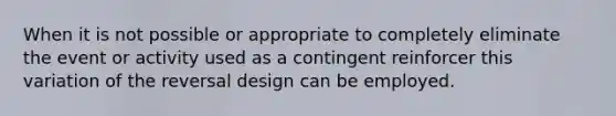 When it is not possible or appropriate to completely eliminate the event or activity used as a contingent reinforcer this variation of the reversal design can be employed.