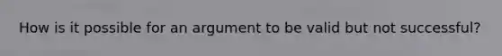 How is it possible for an argument to be valid but not successful?