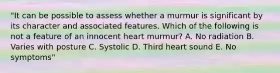 "It can be possible to assess whether a murmur is significant by its character and associated features. Which of the following is not a feature of an innocent heart murmur? A. No radiation B. Varies with posture C. Systolic D. Third heart sound E. No symptoms"