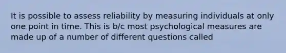 It is possible to assess reliability by measuring individuals at only one point in time. This is b/c most psychological measures are made up of a number of different questions called