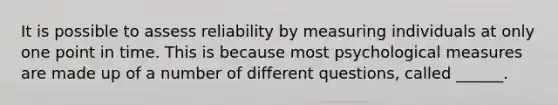 It is possible to assess reliability by measuring individuals at only one point in time. This is because most psychological measures are made up of a number of different questions, called ______.