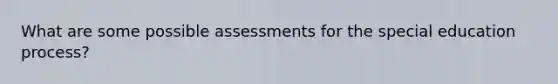 What are some possible assessments for the special education process?