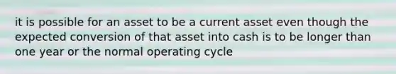 it is possible for an asset to be a current asset even though the expected conversion of that asset into cash is to be longer than one year or the normal operating cycle