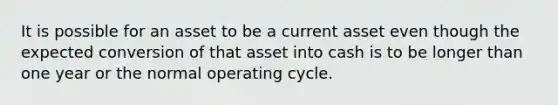 It is possible for an asset to be a current asset even though the expected conversion of that asset into cash is to be longer than one year or the normal operating cycle.