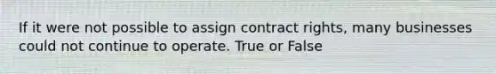 If it were not possible to assign contract rights, many businesses could not continue to operate. True or False