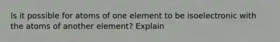 Is it possible for atoms of one element to be isoelectronic with the atoms of another element? Explain