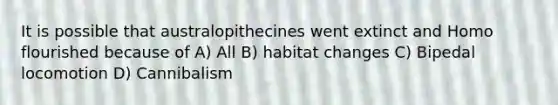 It is possible that australopithecines went extinct and Homo flourished because of A) All B) habitat changes C) Bipedal locomotion D) Cannibalism