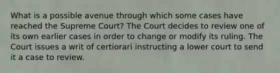 What is a possible avenue through which some cases have reached the Supreme Court? The Court decides to review one of its own earlier cases in order to change or modify its ruling. The Court issues a writ of certiorari instructing a lower court to send it a case to review.