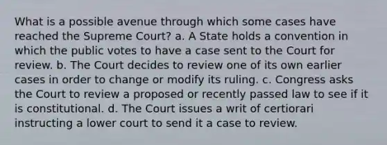 What is a possible avenue through which some cases have reached the Supreme Court? a. A State holds a convention in which the public votes to have a case sent to the Court for review. b. The Court decides to review one of its own earlier cases in order to change or modify its ruling. c. Congress asks the Court to review a proposed or recently passed law to see if it is constitutional. d. The Court issues a writ of certiorari instructing a lower court to send it a case to review.