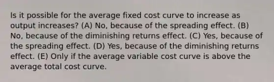 Is it possible for the average fixed cost curve to increase as output increases? (A) No, because of the spreading effect. (B) No, because of the diminishing returns effect. (C) Yes, because of the spreading effect. (D) Yes, because of the diminishing returns effect. (E) Only if the average variable cost curve is above the average total cost curve.