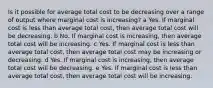 Is it possible for average total cost to be decreasing over a range of output where marginal cost is​ increasing? a Yes. If marginal cost is less than average total​ cost, then average total cost will be decreasing. b No. If marginal cost is​ increasing, then average total cost will be increasing. c Yes. If marginal cost is less than average total​ cost, then average total cost may be increasing or decreasing. d Yes. If marginal cost is​ increasing, then average total cost will be decreasing. e Yes. If marginal cost is less than average total​ cost, then average total cost will be increasing.