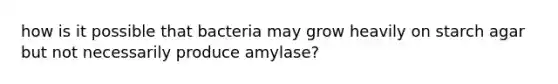 how is it possible that bacteria may grow heavily on starch agar but not necessarily produce amylase?