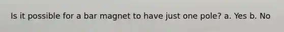 Is it possible for a bar magnet to have just one pole? a. Yes b. No