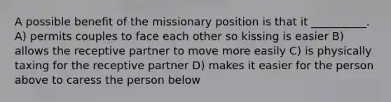 A possible benefit of the missionary position is that it __________. A) permits couples to face each other so kissing is easier B) allows the receptive partner to move more easily C) is physically taxing for the receptive partner D) makes it easier for the person above to caress the person below