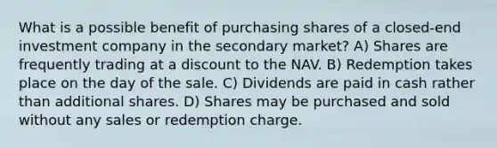 What is a possible benefit of purchasing shares of a closed-end investment company in the secondary market? A) Shares are frequently trading at a discount to the NAV. B) Redemption takes place on the day of the sale. C) Dividends are paid in cash rather than additional shares. D) Shares may be purchased and sold without any sales or redemption charge.