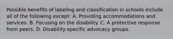 Possible benefits of labeling and classification in schools include all of the following except: A. Providing accommodations and services. B. Focusing on the disability. C. A protective response from peers. D. Disability-specific advocacy groups.