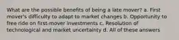 What are the possible benefits of being a late mover? a. First mover's difficulty to adapt to market changes b. Opportunity to free ride on first-mover investments c. Resolution of technological and market uncertainty d. All of these answers