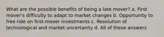 What are the possible benefits of being a late mover? a. First mover's difficulty to adapt to market changes b. Opportunity to free ride on first-mover investments c. Resolution of technological and market uncertainty d. All of these answers