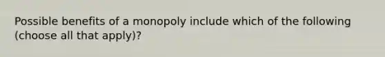 Possible benefits of a monopoly include which of the following (choose all that apply)?