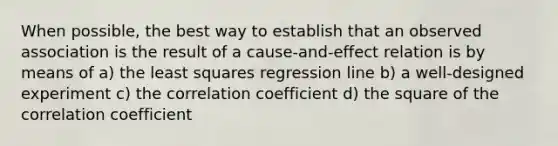 When possible, the best way to establish that an observed association is the result of a cause-and-effect relation is by means of a) the least squares regression line b) a well-designed experiment c) the correlation coefficient d) the square of the correlation coefficient