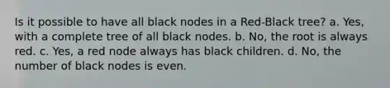 Is it possible to have all black nodes in a Red-Black tree? a. Yes, with a complete tree of all black nodes. b. No, the root is always red. c. Yes, a red node always has black children. d. No, the number of black nodes is even.