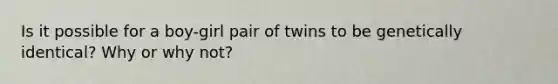 Is it possible for a boy-girl pair of twins to be genetically identical? Why or why not?