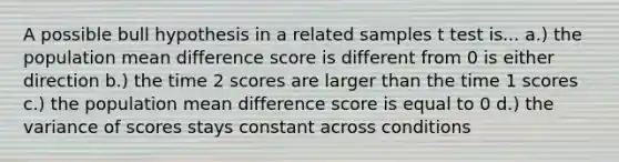 A possible bull hypothesis in a related samples t test is... a.) the population mean difference score is different from 0 is either direction b.) the time 2 scores are larger than the time 1 scores c.) the population mean difference score is equal to 0 d.) the variance of scores stays constant across conditions