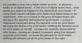 It's possible to buy many books either as print , or physical , books or as digital books . If the price of digital books rises , what would you expect to happen to the demand for print books ? If many book readers consider print books and digital books to be substitutes , then an increase in the price of digital books will : decrease the quantity demanded for print books , causing a downward movement along the demand curve for print books . decrease the demand for print books , shifting the demand curve for print books to the left . increase the quantity demanded for print books , causing an upward movement along the demand curve for print books . increase the demand for print books , shifting the demand curve for print books to the right .