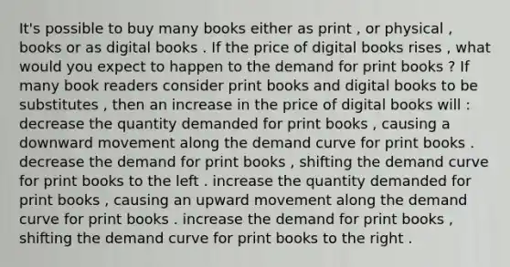 It's possible to buy many books either as print , or physical , books or as digital books . If the price of digital books rises , what would you expect to happen to the demand for print books ? If many book readers consider print books and digital books to be substitutes , then an increase in the price of digital books will : decrease the quantity demanded for print books , causing a downward movement along the demand curve for print books . decrease the demand for print books , shifting the demand curve for print books to the left . increase the quantity demanded for print books , causing an upward movement along the demand curve for print books . increase the demand for print books , shifting the demand curve for print books to the right .