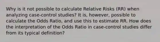 Why is it not possible to calculate Relative Risks (RR) when analyzing case-control studies? It is, however, possible to calculate the Odds Ratio, and use this to estimate RR. How does the interpretation of the Odds Ratio in case-control studies differ from its typical definition?