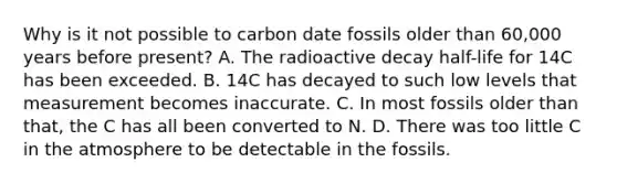 Why is it not possible to carbon date fossils older than 60,000 years before present? A. The radioactive decay half-life for 14C has been exceeded. B. 14C has decayed to such low levels that measurement becomes inaccurate. C. In most fossils older than that, the C has all been converted to N. D. There was too little C in the atmosphere to be detectable in the fossils.