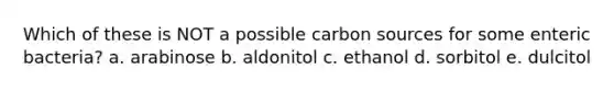 Which of these is NOT a possible carbon sources for some enteric bacteria? a. arabinose b. aldonitol c. ethanol d. sorbitol e. dulcitol