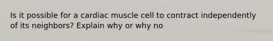 Is it possible for a cardiac muscle cell to contract independently of its neighbors? Explain why or why no