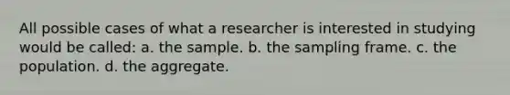 All possible cases of what a researcher is interested in studying would be called: a. the sample. b. the sampling frame. c. the population. d. the aggregate.