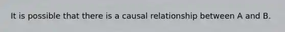 It is possible that there is a causal relationship between A and B.