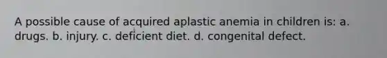 A possible cause of acquired aplastic anemia in children is: a. drugs. b. injury. c. deficient diet. d. congenital defect.