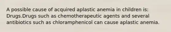 A possible cause of acquired aplastic anemia in children is: Drugs.Drugs such as chemotherapeutic agents and several antibiotics such as chloramphenicol can cause aplastic anemia.