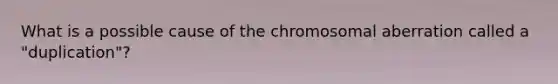 What is a possible cause of the chromosomal aberration called a "duplication"?