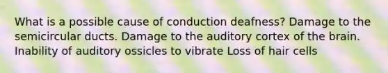 What is a possible cause of conduction deafness? Damage to the semicircular ducts. Damage to the auditory cortex of <a href='https://www.questionai.com/knowledge/kLMtJeqKp6-the-brain' class='anchor-knowledge'>the brain</a>. Inability of auditory ossicles to vibrate Loss of hair cells