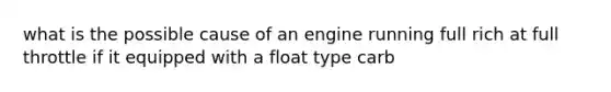 what is the possible cause of an engine running full rich at full throttle if it equipped with a float type carb