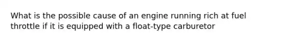 What is the possible cause of an engine running rich at fuel throttle if it is equipped with a float-type carburetor